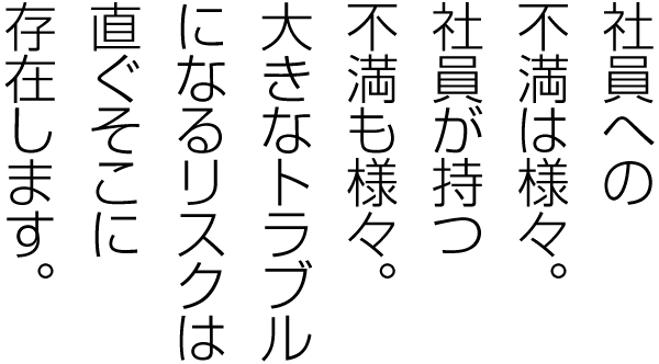 社員に対する不満は様々、社員が持つ不満も様々。トラブルになるリスクは、直ぐそこに存在します。